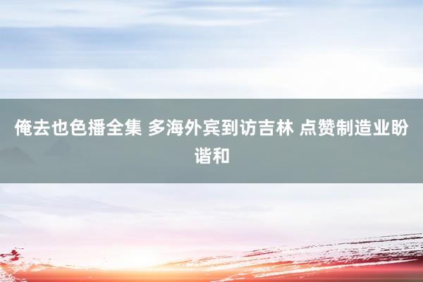 俺去也色播全集 多海外宾到访吉林 点赞制造业盼谐和