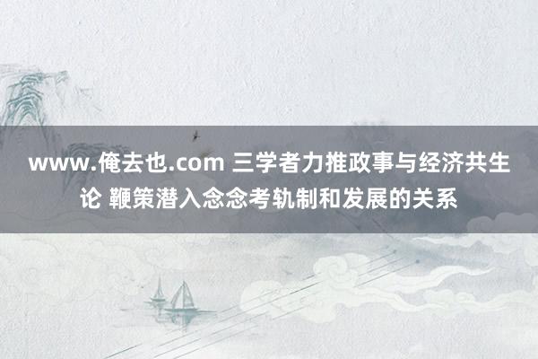 www.俺去也.com 三学者力推政事与经济共生论 鞭策潜入念念考轨制和发展的关系