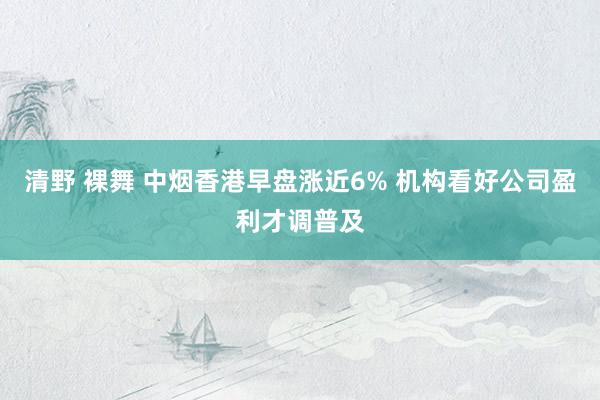 清野 裸舞 中烟香港早盘涨近6% 机构看好公司盈利才调普及