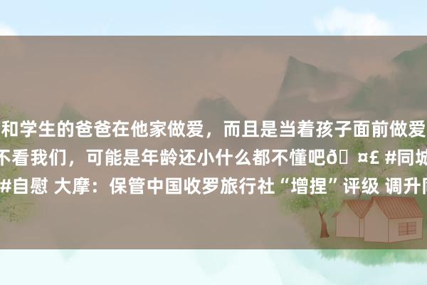 和学生的爸爸在他家做爱，而且是当着孩子面前做爱，太刺激了，孩子完全不看我们，可能是年龄还小什么都不懂吧🤣 #同城 #文爱 #自慰 大摩：保管中国收罗旅行社“增捏”评级 调升同程旅行筹备价33.3%至24港元