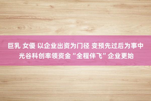 巨乳 女優 以企业出资为门径 变预先过后为事中 光谷科创率领资金“全程伴飞”企业更始