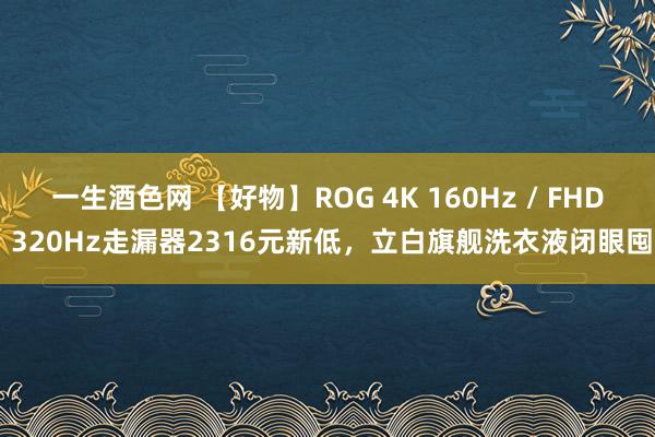 一生酒色网 【好物】ROG 4K 160Hz / FHD 320Hz走漏器2316元新低，立白旗舰洗衣液闭眼囤