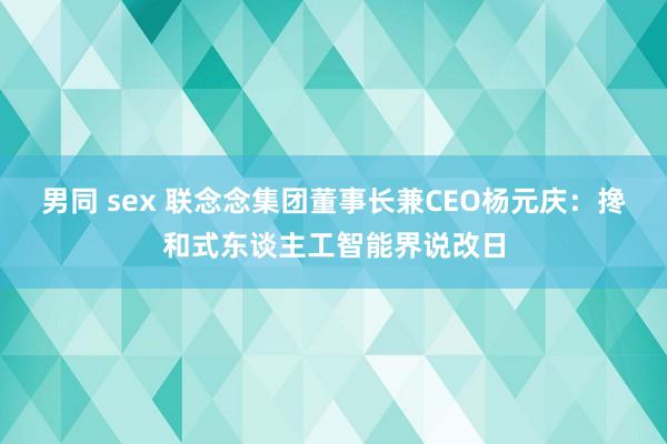 男同 sex 联念念集团董事长兼CEO杨元庆：搀和式东谈主工智能界说改日