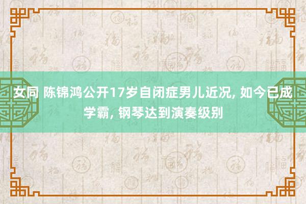 女同 陈锦鸿公开17岁自闭症男儿近况， 如今已成学霸， 钢琴达到演奏级别