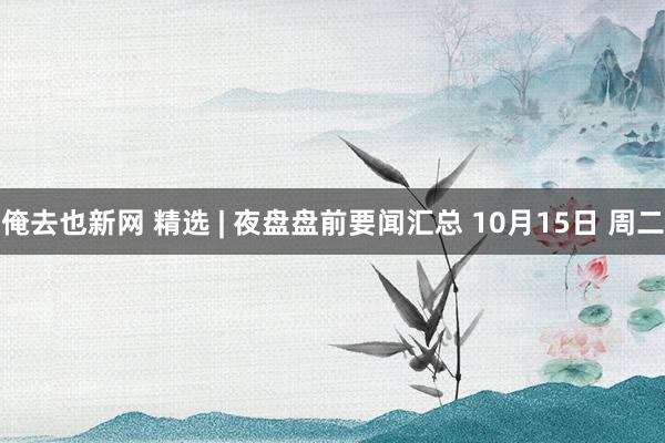 俺去也新网 精选 | 夜盘盘前要闻汇总 10月15日 周二