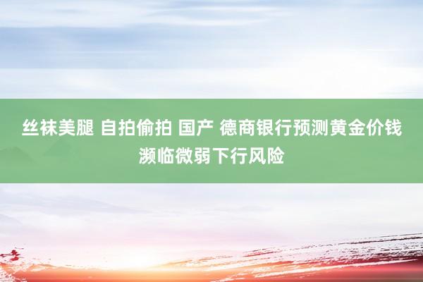 丝袜美腿 自拍偷拍 国产 德商银行预测黄金价钱濒临微弱下行风险