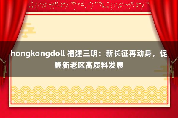 hongkongdoll 福建三明：新长征再动身，促翻新老区高质料发展