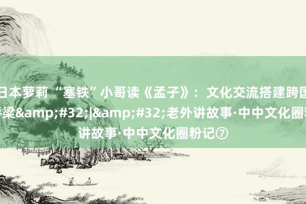 日本萝莉 “塞铁”小哥读《孟子》：文化交流搭建跨国友谊桥梁&#32;|&#32;老外讲故事·中中文化圈粉记⑦