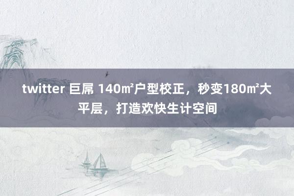 twitter 巨屌 140㎡户型校正，秒变180㎡大平层，打造欢快生计空间