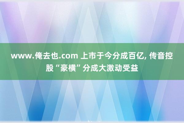 www.俺去也.com 上市于今分成百亿， 传音控股“豪横”分成大激动受益