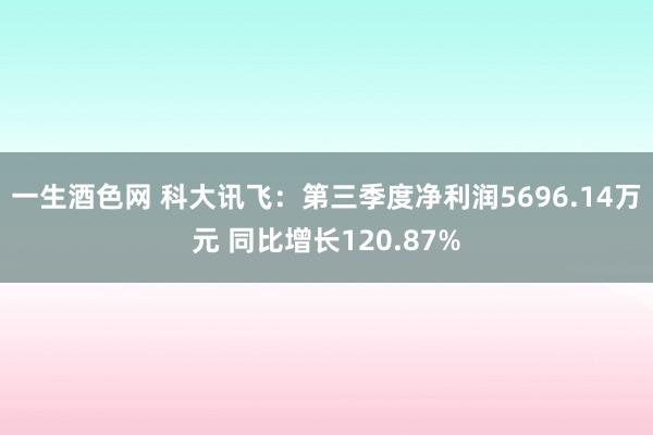 一生酒色网 科大讯飞：第三季度净利润5696.14万元 同比增长120.87%