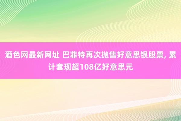 酒色网最新网址 巴菲特再次抛售好意思银股票， 累计套现超108亿好意思元