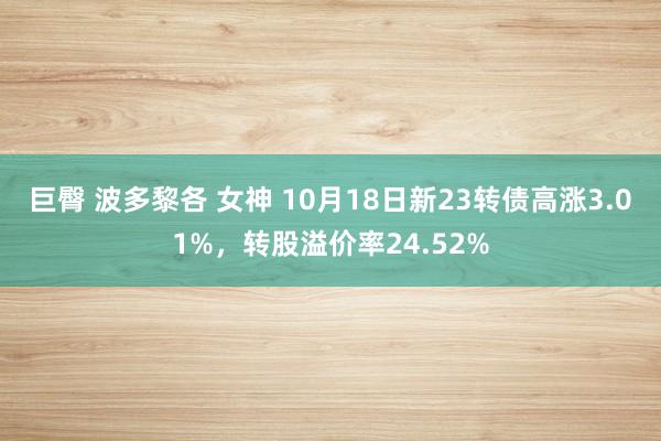 巨臀 波多黎各 女神 10月18日新23转债高涨3.01%，转股溢价率24.52%