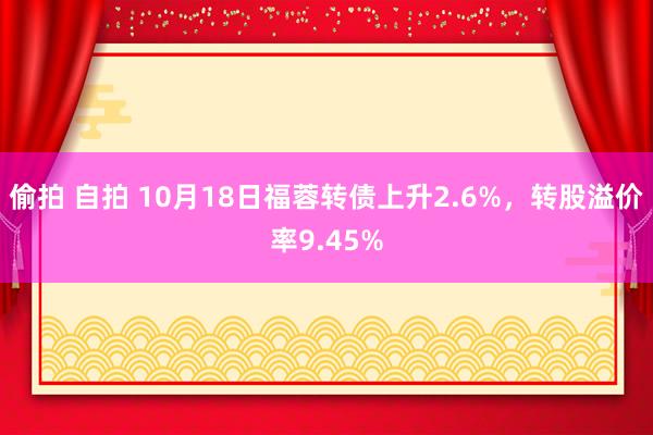 偷拍 自拍 10月18日福蓉转债上升2.6%，转股溢价率9.45%