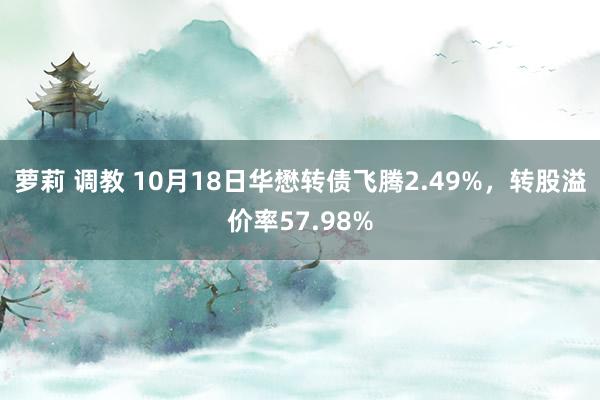 萝莉 调教 10月18日华懋转债飞腾2.49%，转股溢价率57.98%