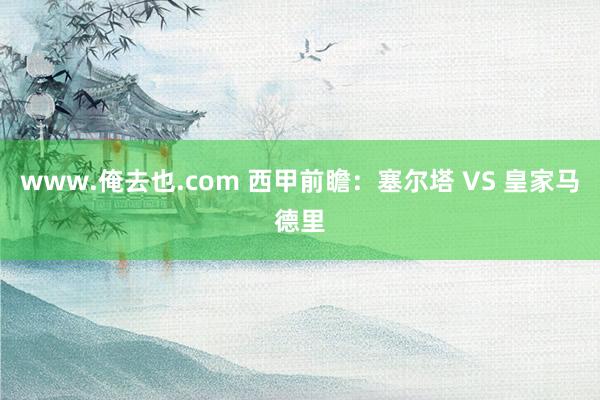 www.俺去也.com 西甲前瞻：塞尔塔 VS 皇家马德里