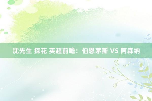 沈先生 探花 英超前瞻：伯恩茅斯 VS 阿森纳