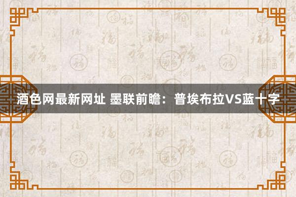 酒色网最新网址 墨联前瞻：普埃布拉VS蓝十字