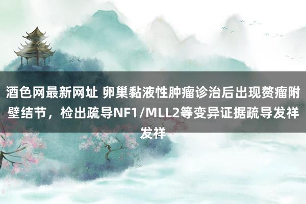 酒色网最新网址 卵巢黏液性肿瘤诊治后出现赘瘤附壁结节，检出疏导NF1/MLL2等变异证据疏导发祥