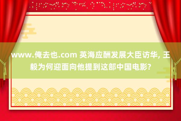 www.俺去也.com 英海应酬发展大臣访华， 王毅为何迎面向他提到这部中国电影?