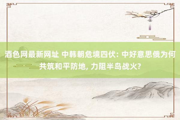 酒色网最新网址 中韩朝危境四伏: 中好意思俄为何共筑和平防地， 力阻半岛战火?