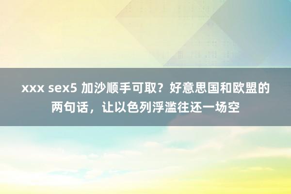 xxx sex5 加沙顺手可取？好意思国和欧盟的两句话，让以色列浮滥往还一场空