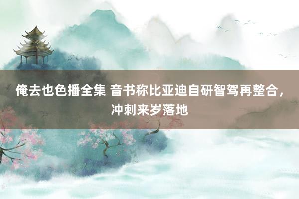 俺去也色播全集 音书称比亚迪自研智驾再整合，冲刺来岁落地