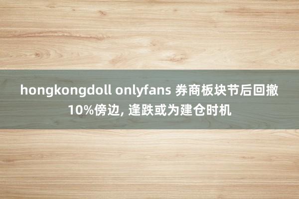 hongkongdoll onlyfans 券商板块节后回撤10%傍边， 逢跌或为建仓时机