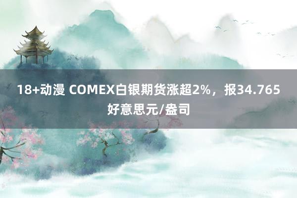 18+动漫 COMEX白银期货涨超2%，报34.765好意思元/盎司