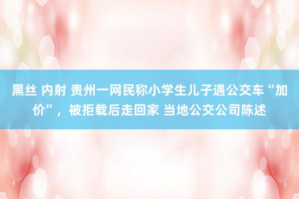 黑丝 内射 贵州一网民称小学生儿子遇公交车“加价”，被拒载后走回家 当地公交公司陈述