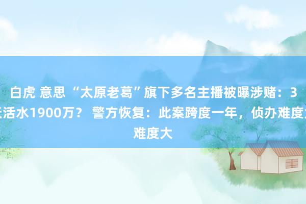 白虎 意思 “太原老葛”旗下多名主播被曝涉赌：3天活水1900万？ 警方恢复：此案跨度一年，侦办难度大