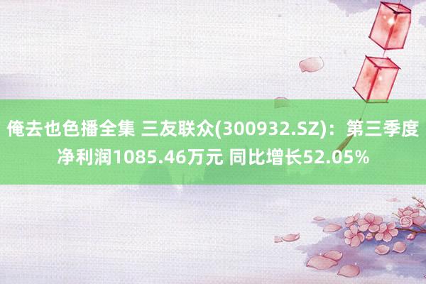 俺去也色播全集 三友联众(300932.SZ)：第三季度净利润1085.46万元 同比增长52.05%