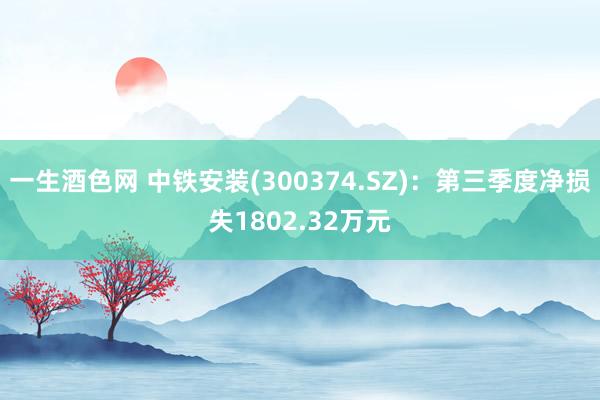 一生酒色网 中铁安装(300374.SZ)：第三季度净损失1802.32万元