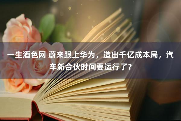 一生酒色网 蔚来跟上华为，造出千亿成本局，汽车新合伙时间要运行了？