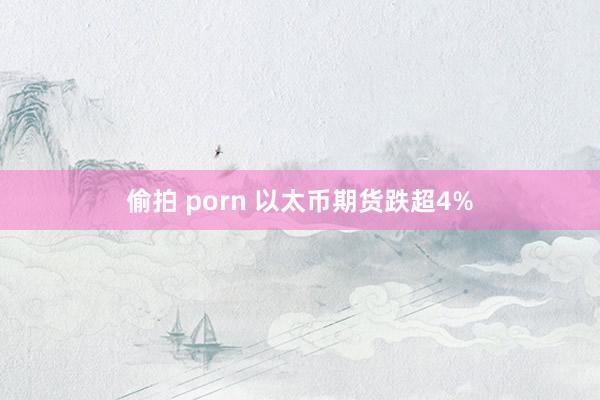 偷拍 porn 以太币期货跌超4%