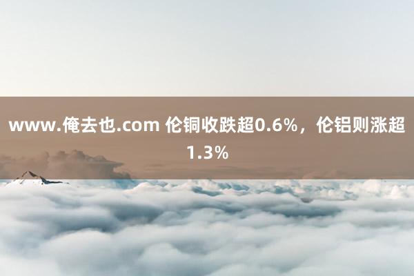 www.俺去也.com 伦铜收跌超0.6%，伦铝则涨超1.3%