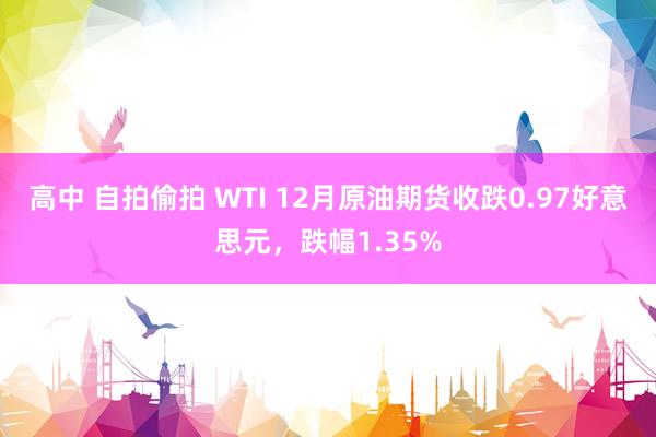 高中 自拍偷拍 WTI 12月原油期货收跌0.97好意思元，跌幅1.35%