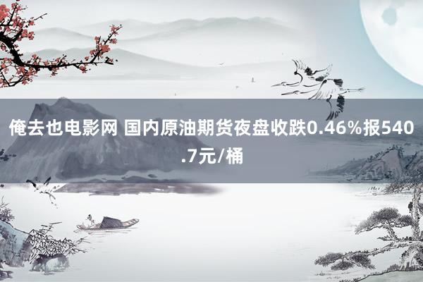 俺去也电影网 国内原油期货夜盘收跌0.46%报540.7元/桶