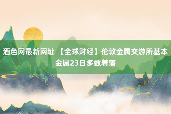 酒色网最新网址 【全球财经】伦敦金属交游所基本金属23日多数着落