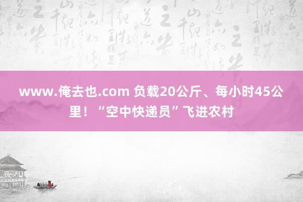 www.俺去也.com 负载20公斤、每小时45公里！“空中快递员”飞进农村