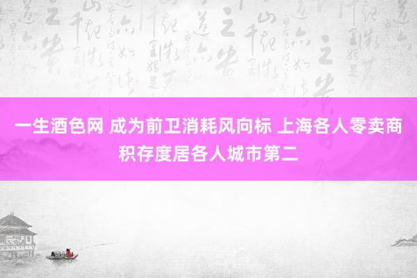 一生酒色网 成为前卫消耗风向标 上海各人零卖商积存度居各人城市第二