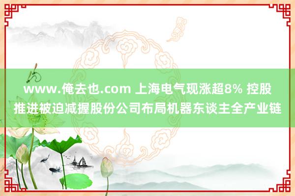 www.俺去也.com 上海电气现涨超8% 控股推进被迫减握股份公司布局机器东谈主全产业链