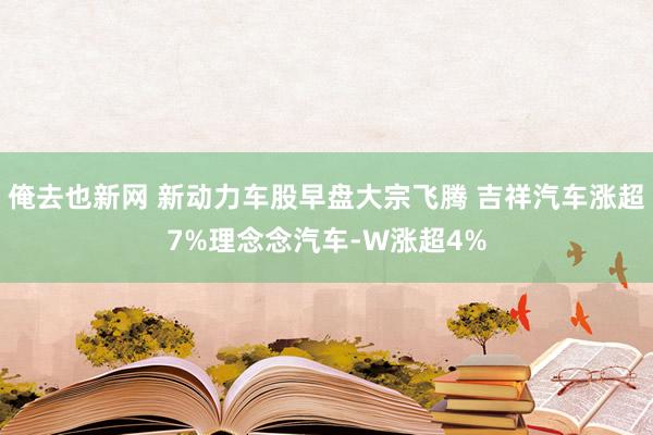 俺去也新网 新动力车股早盘大宗飞腾 吉祥汽车涨超7%理念念汽车-W涨超4%