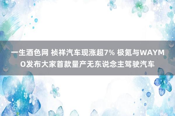 一生酒色网 祯祥汽车现涨超7% 极氪与WAYMO发布大家首款量产无东说念主驾驶汽车