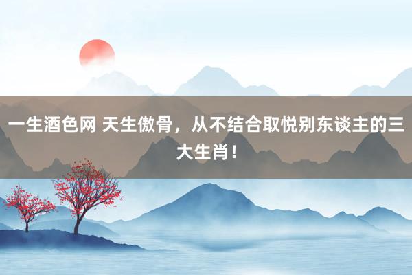 一生酒色网 天生傲骨，从不结合取悦别东谈主的三大生肖！