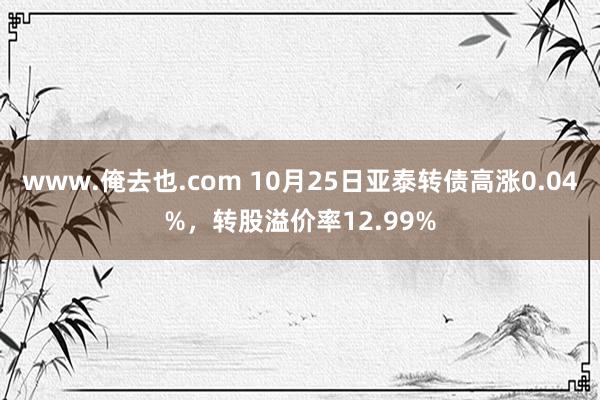 www.俺去也.com 10月25日亚泰转债高涨0.04%，转股溢价率12.99%