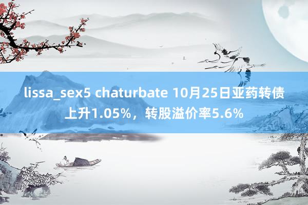 lissa_sex5 chaturbate 10月25日亚药转债上升1.05%，转股溢价率5.6%