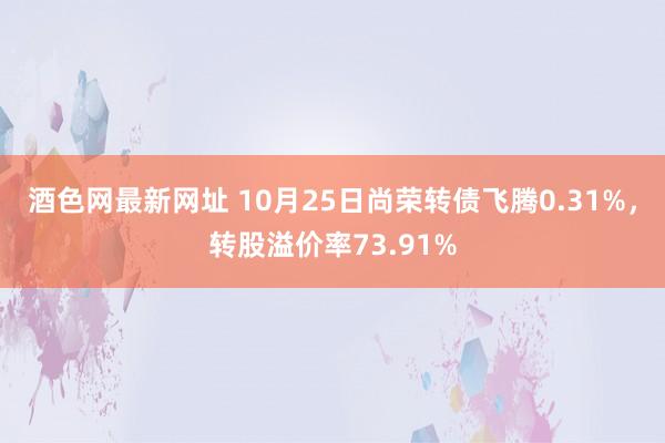 酒色网最新网址 10月25日尚荣转债飞腾0.31%，转股溢价率73.91%