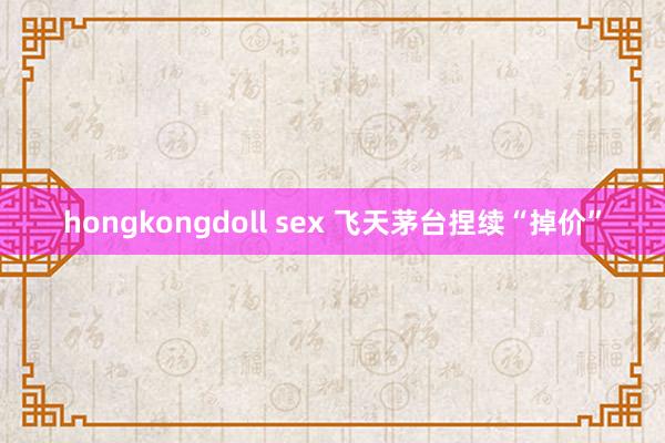 hongkongdoll sex 飞天茅台捏续“掉价”