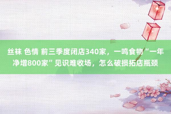 丝袜 色情 前三季度闭店340家，一鸣食物“一年净增800家”见识难收场，怎么破损拓店瓶颈